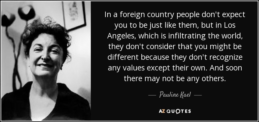 In a foreign country people don't expect you to be just like them, but in Los Angeles, which is infiltrating the world, they don't consider that you might be different because they don't recognize any values except their own. And soon there may not be any others. - Pauline Kael