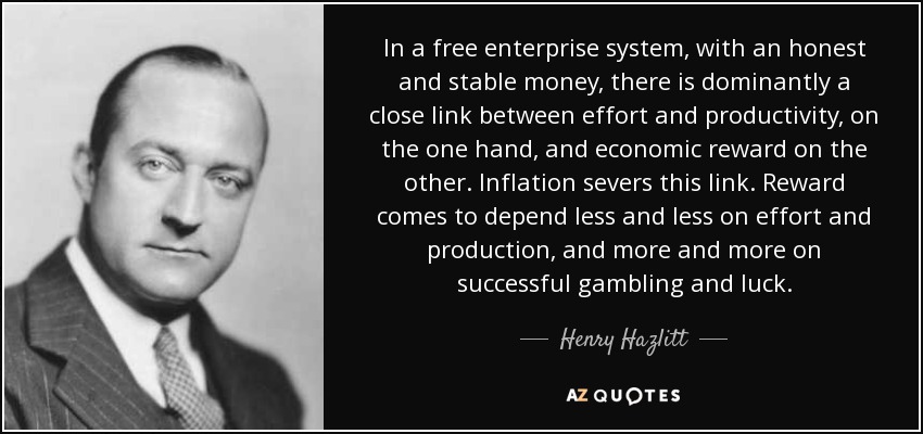 In a free enterprise system, with an honest and stable money, there is dominantly a close link between effort and productivity, on the one hand, and economic reward on the other. Inflation severs this link. Reward comes to depend less and less on effort and production, and more and more on successful gambling and luck. - Henry Hazlitt