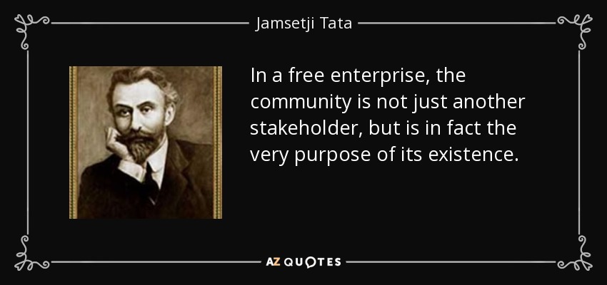 In a free enterprise, the community is not just another stakeholder, but is in fact the very purpose of its existence. - Jamsetji Tata