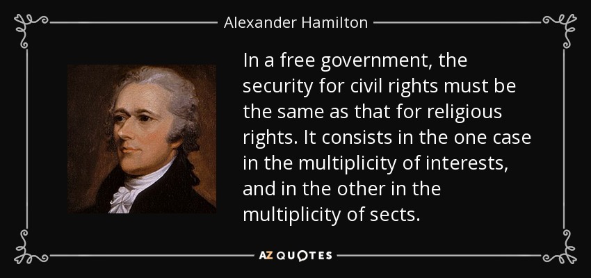 In a free government, the security for civil rights must be the same as that for religious rights. It consists in the one case in the multiplicity of interests, and in the other in the multiplicity of sects. - Alexander Hamilton