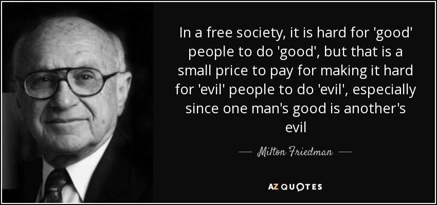 In a free society, it is hard for 'good' people to do 'good', but that is a small price to pay for making it hard for 'evil' people to do 'evil', especially since one man's good is another's evil - Milton Friedman