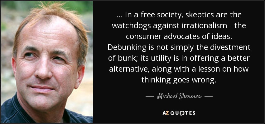 ... In a free society, skeptics are the watchdogs against irrationalism - the consumer advocates of ideas. Debunking is not simply the divestment of bunk; its utility is in offering a better alternative, along with a lesson on how thinking goes wrong. - Michael Shermer