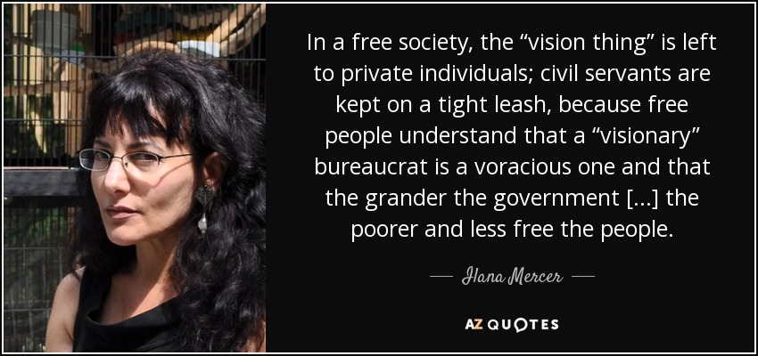 In a free society, the “vision thing” is left to private individuals; civil servants are kept on a tight leash, because free people understand that a “visionary” bureaucrat is a voracious one and that the grander the government [...] the poorer and less free the people. - Ilana Mercer