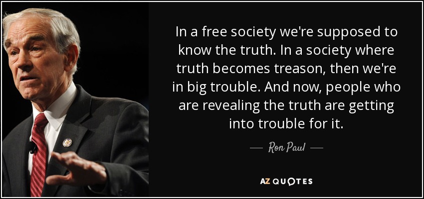 In a free society we're supposed to know the truth. In a society where truth becomes treason, then we're in big trouble. And now, people who are revealing the truth are getting into trouble for it. - Ron Paul