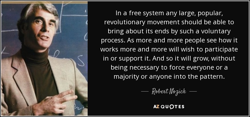 In a free system any large, popular, revolutionary movement should be able to bring about its ends by such a voluntary process. As more and more people see how it works more and more will wish to participate in or support it. And so it will grow, without being necessary to force everyone or a majority or anyone into the pattern. - Robert Nozick