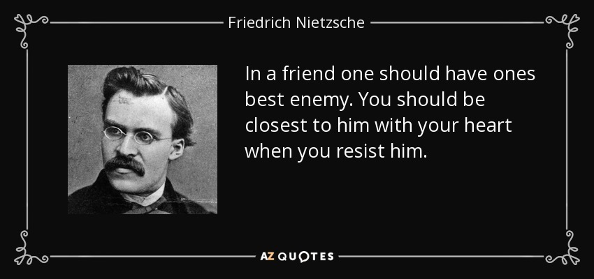 In a friend one should have ones best enemy. You should be closest to him with your heart when you resist him. - Friedrich Nietzsche