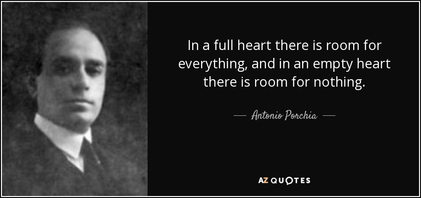 In a full heart there is room for everything, and in an empty heart there is room for nothing. - Antonio Porchia