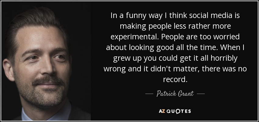In a funny way I think social media is making people less rather more experimental. People are too worried about looking good all the time. When I grew up you could get it all horribly wrong and it didn't matter, there was no record. - Patrick Grant