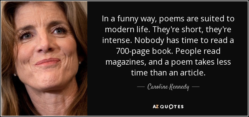 In a funny way, poems are suited to modern life. They're short, they're intense. Nobody has time to read a 700-page book. People read magazines, and a poem takes less time than an article. - Caroline Kennedy