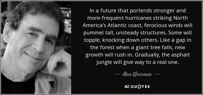In a future that portends stronger and more-frequent hurricanes striking North America's Atlantic coast, ferocious winds will pummel tall, unsteady structures. Some will topple, knocking down others. Like a gap in the forest when a giant tree falls, new growth will rush in. Gradually, the asphalt jungle will give way to a real one. - Alan Weisman