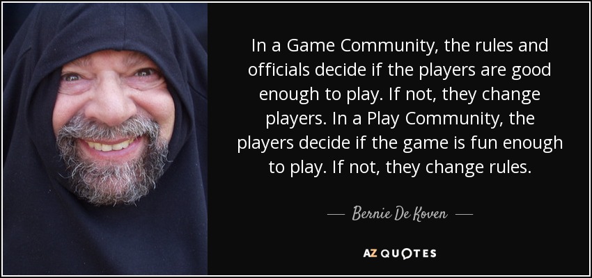In a Game Community, the rules and officials decide if the players are good enough to play. If not, they change players. In a Play Community, the players decide if the game is fun enough to play. If not, they change rules. - Bernie De Koven