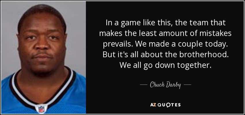 In a game like this, the team that makes the least amount of mistakes prevails. We made a couple today. But it's all about the brotherhood. We all go down together. - Chuck Darby