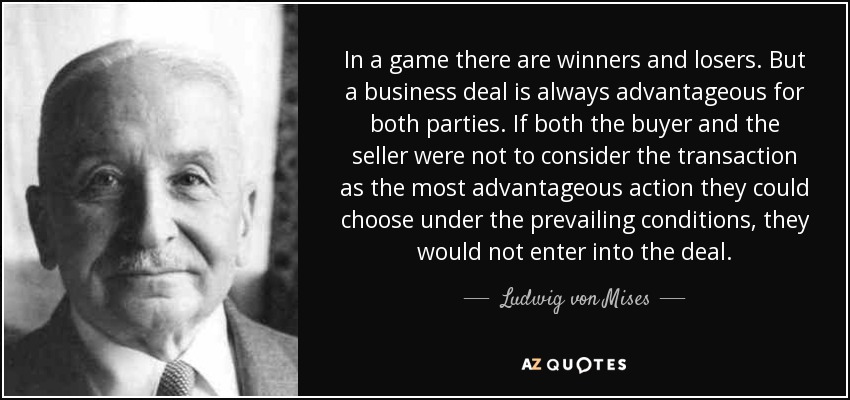 In a game there are winners and losers. But a business deal is always advantageous for both parties. If both the buyer and the seller were not to consider the transaction as the most advantageous action they could choose under the prevailing conditions, they would not enter into the deal. - Ludwig von Mises