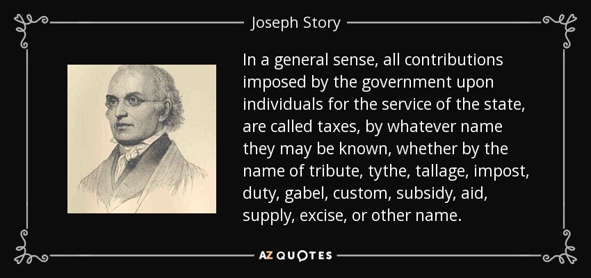 In a general sense, all contributions imposed by the government upon individuals for the service of the state, are called taxes, by whatever name they may be known, whether by the name of tribute, tythe, tallage, impost, duty, gabel, custom, subsidy, aid, supply, excise, or other name. - Joseph Story