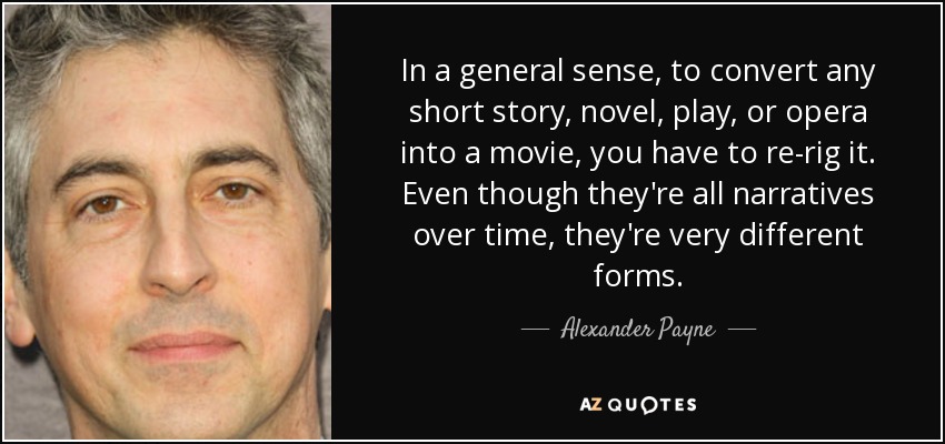 In a general sense, to convert any short story, novel, play, or opera into a movie, you have to re-rig it. Even though they're all narratives over time, they're very different forms. - Alexander Payne