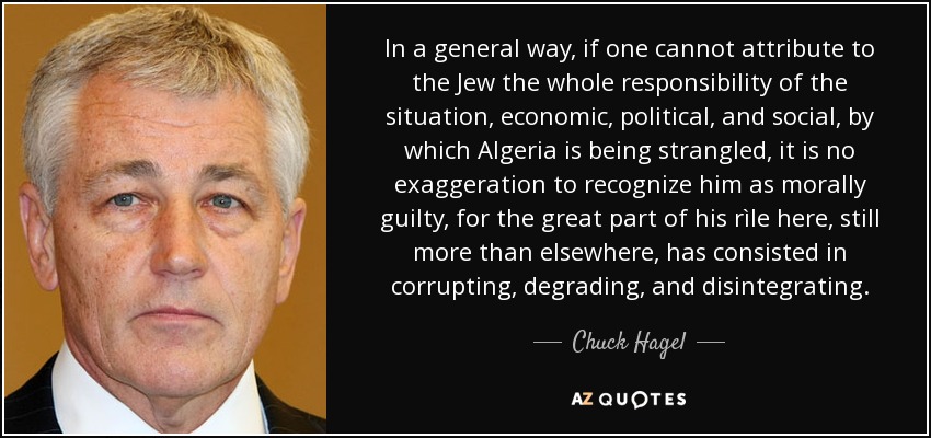 In a general way, if one cannot attribute to the Jew the whole responsibility of the situation, economic, political, and social, by which Algeria is being strangled, it is no exaggeration to recognize him as morally guilty, for the great part of his rìle here, still more than elsewhere, has consisted in corrupting, degrading, and disintegrating. - Chuck Hagel