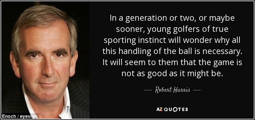 In a generation or two, or maybe sooner, young golfers of true sporting instinct will wonder why all this handling of the ball is necessary. It will seem to them that the game is not as good as it might be. - Robert Harris