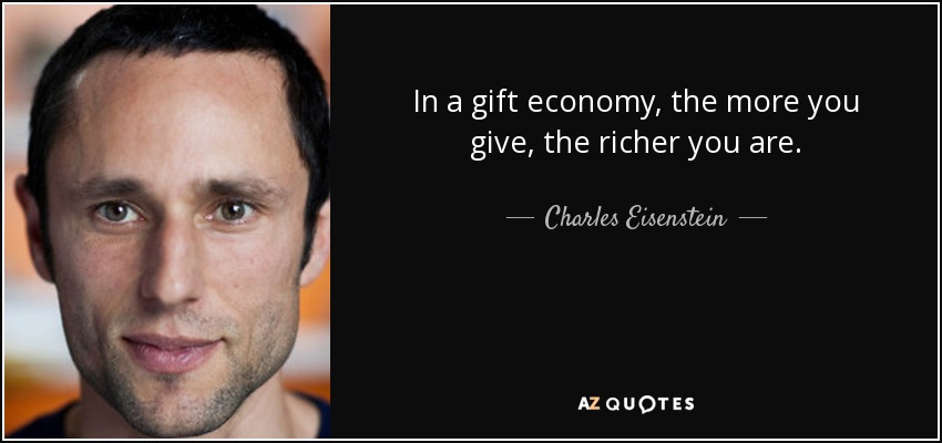 In a gift economy, the more you give, the richer you are. - Charles Eisenstein