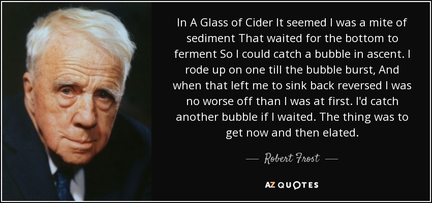 In A Glass of Cider It seemed I was a mite of sediment That waited for the bottom to ferment So I could catch a bubble in ascent. I rode up on one till the bubble burst, And when that left me to sink back reversed I was no worse off than I was at first. I'd catch another bubble if I waited. The thing was to get now and then elated. - Robert Frost