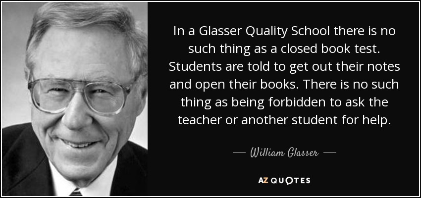 In a Glasser Quality School there is no such thing as a closed book test. Students are told to get out their notes and open their books. There is no such thing as being forbidden to ask the teacher or another student for help. - William Glasser