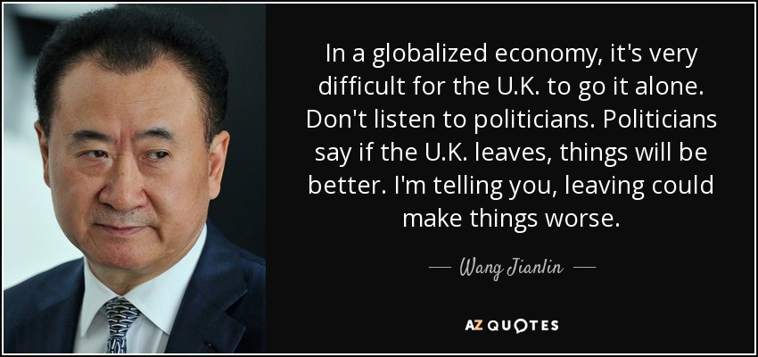 In a globalized economy, it's very difficult for the U.K. to go it alone. Don't listen to politicians. Politicians say if the U.K. leaves, things will be better. I'm telling you, leaving could make things worse. - Wang Jianlin