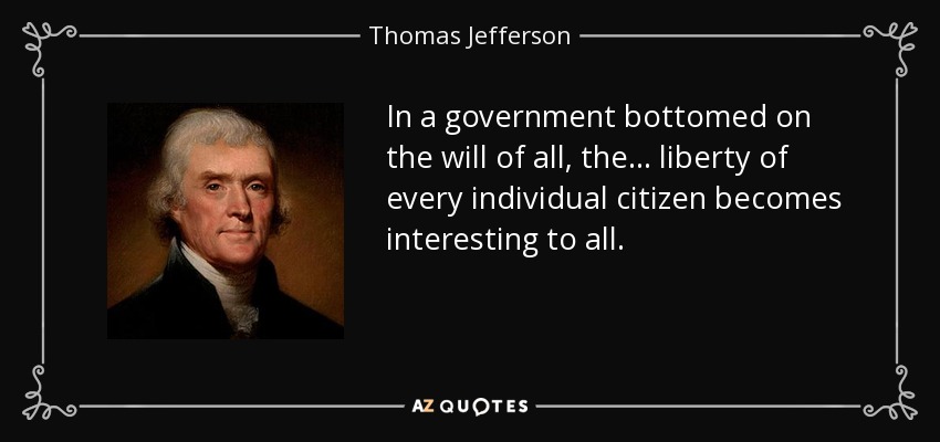 In a government bottomed on the will of all, the... liberty of every individual citizen becomes interesting to all. - Thomas Jefferson