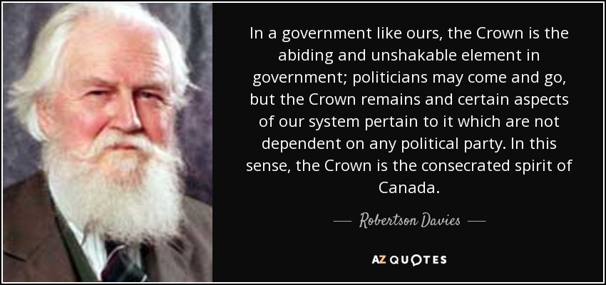 In a government like ours, the Crown is the abiding and unshakable element in government; politicians may come and go, but the Crown remains and certain aspects of our system pertain to it which are not dependent on any political party. In this sense, the Crown is the consecrated spirit of Canada. - Robertson Davies