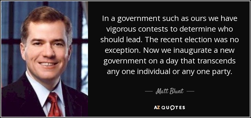 In a government such as ours we have vigorous contests to determine who should lead. The recent election was no exception. Now we inaugurate a new government on a day that transcends any one individual or any one party. - Matt Blunt