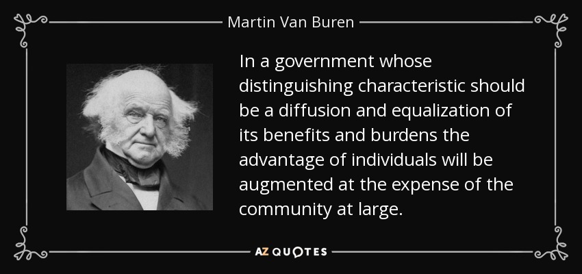 In a government whose distinguishing characteristic should be a diffusion and equalization of its benefits and burdens the advantage of individuals will be augmented at the expense of the community at large. - Martin Van Buren