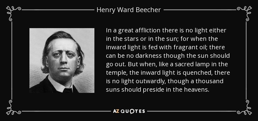 In a great affliction there is no light either in the stars or in the sun; for when the inward light is fed with fragrant oil; there can be no darkness though the sun should go out. But when, like a sacred lamp in the temple, the inward light is quenched, there is no light outwardly, though a thousand suns should preside in the heavens. - Henry Ward Beecher