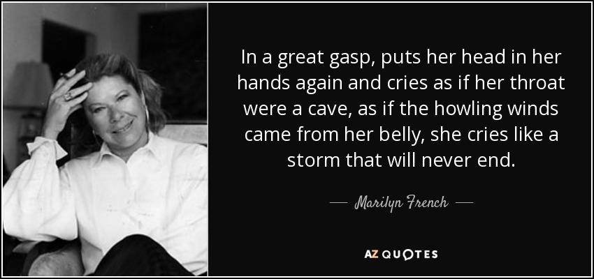 In a great gasp, puts her head in her hands again and cries as if her throat were a cave, as if the howling winds came from her belly, she cries like a storm that will never end. - Marilyn French