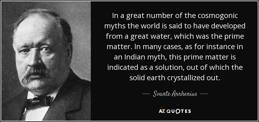 In a great number of the cosmogonic myths the world is said to have developed from a great water, which was the prime matter. In many cases, as for instance in an Indian myth, this prime matter is indicated as a solution, out of which the solid earth crystallized out. - Svante Arrhenius