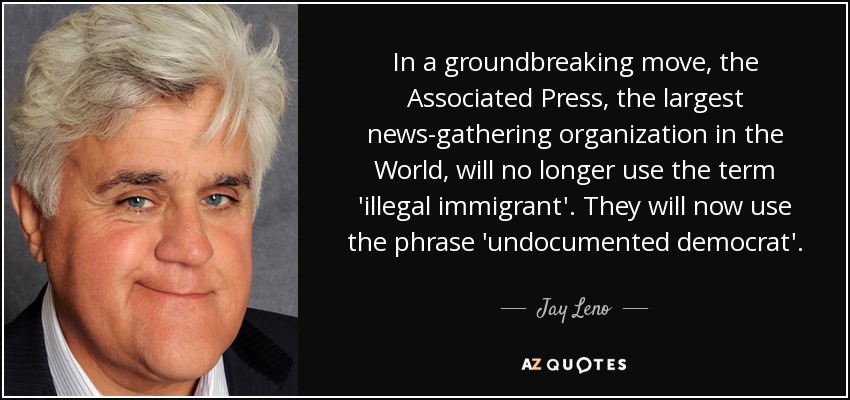 In a groundbreaking move, the Associated Press, the largest news-gathering organization in the World, will no longer use the term 'illegal immigrant'. They will now use the phrase 'undocumented democrat'. - Jay Leno