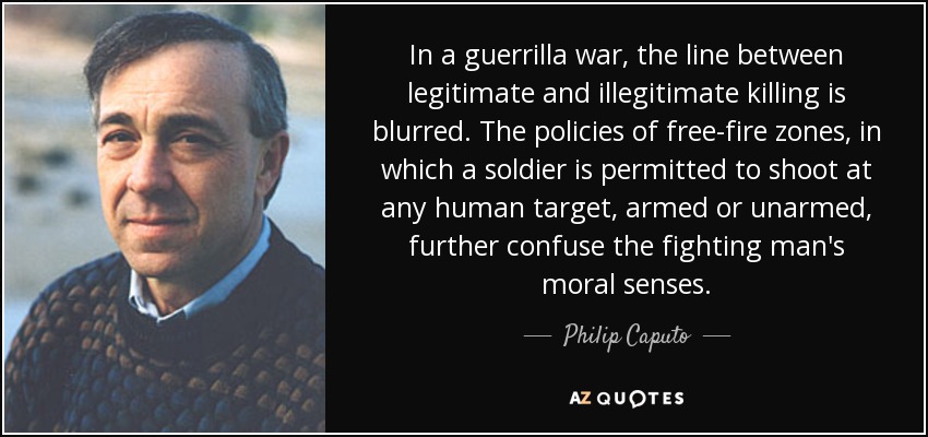 In a guerrilla war, the line between legitimate and illegitimate killing is blurred. The policies of free-fire zones, in which a soldier is permitted to shoot at any human target, armed or unarmed, further confuse the fighting man's moral senses. - Philip Caputo