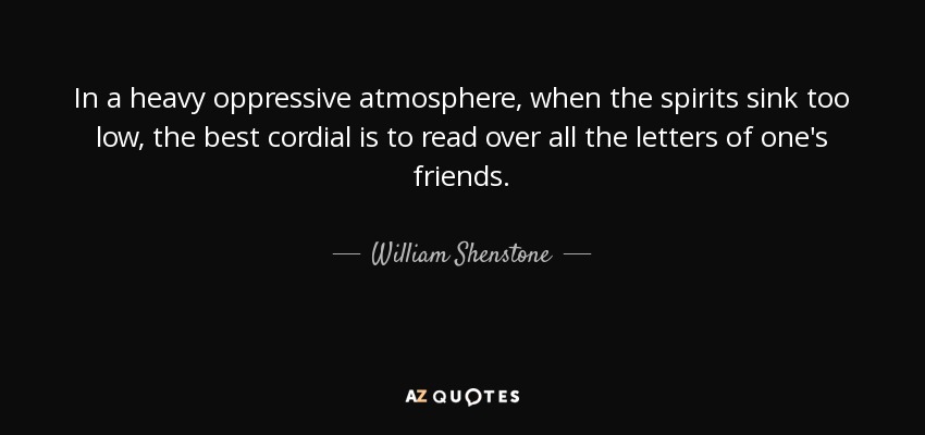 In a heavy oppressive atmosphere, when the spirits sink too low, the best cordial is to read over all the letters of one's friends. - William Shenstone