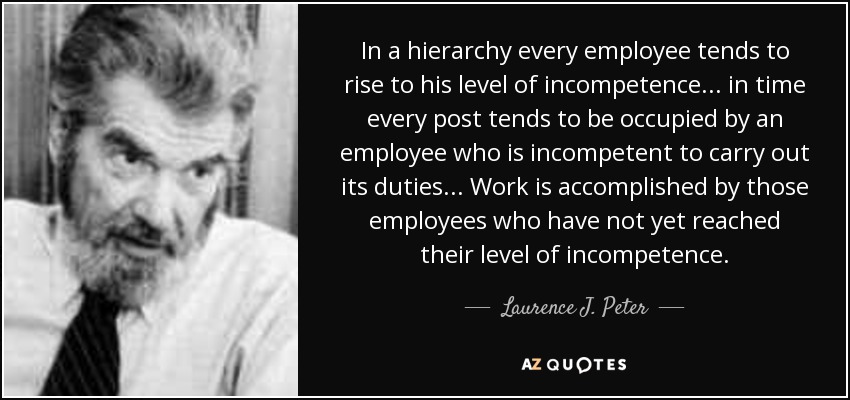 In a hierarchy every employee tends to rise to his level of incompetence ... in time every post tends to be occupied by an employee who is incompetent to carry out its duties ... Work is accomplished by those employees who have not yet reached their level of incompetence. - Laurence J. Peter