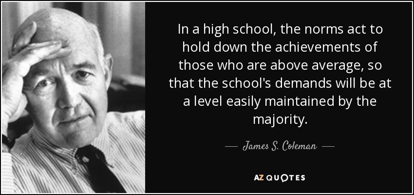 In a high school, the norms act to hold down the achievements of those who are above average, so that the school's demands will be at a level easily maintained by the majority. - James S. Coleman