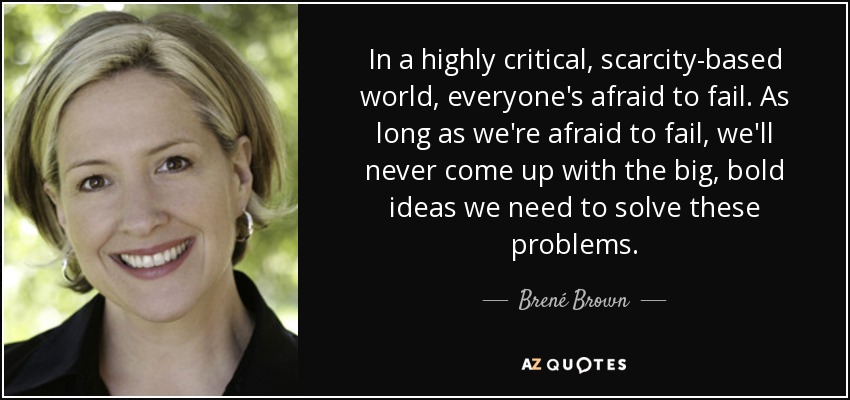 In a highly critical, scarcity-based world, everyone's afraid to fail. As long as we're afraid to fail, we'll never come up with the big, bold ideas we need to solve these problems. - Brené Brown