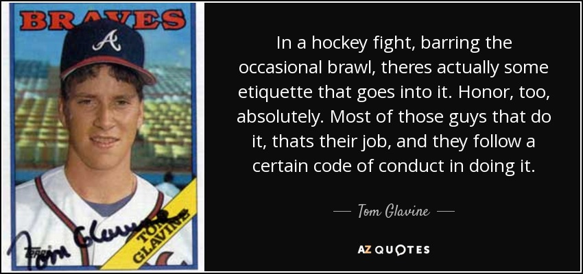 In a hockey fight, barring the occasional brawl, theres actually some etiquette that goes into it. Honor, too, absolutely. Most of those guys that do it, thats their job, and they follow a certain code of conduct in doing it. - Tom Glavine