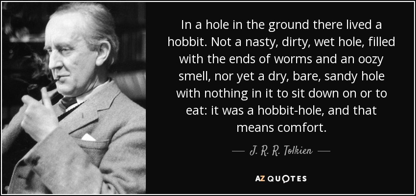 In a hole in the ground there lived a hobbit. Not a nasty, dirty, wet hole, filled with the ends of worms and an oozy smell, nor yet a dry, bare, sandy hole with nothing in it to sit down on or to eat: it was a hobbit-hole, and that means comfort. - J. R. R. Tolkien