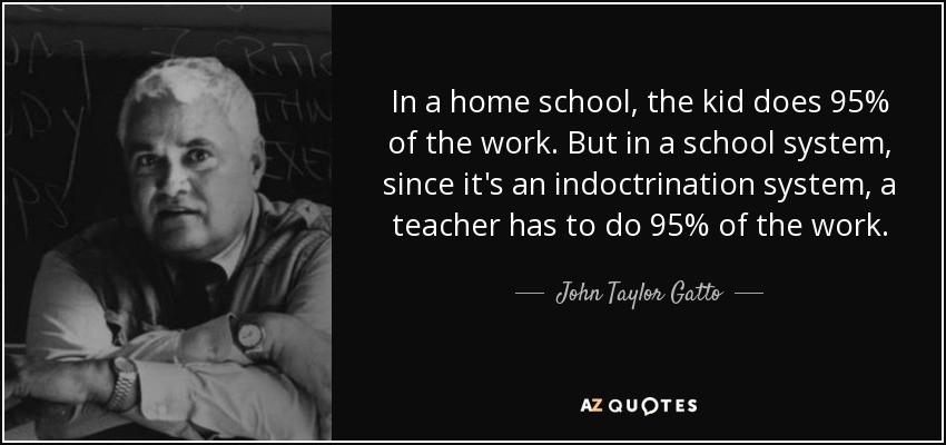 In a home school, the kid does 95% of the work. But in a school system, since it's an indoctrination system, a teacher has to do 95% of the work. - John Taylor Gatto
