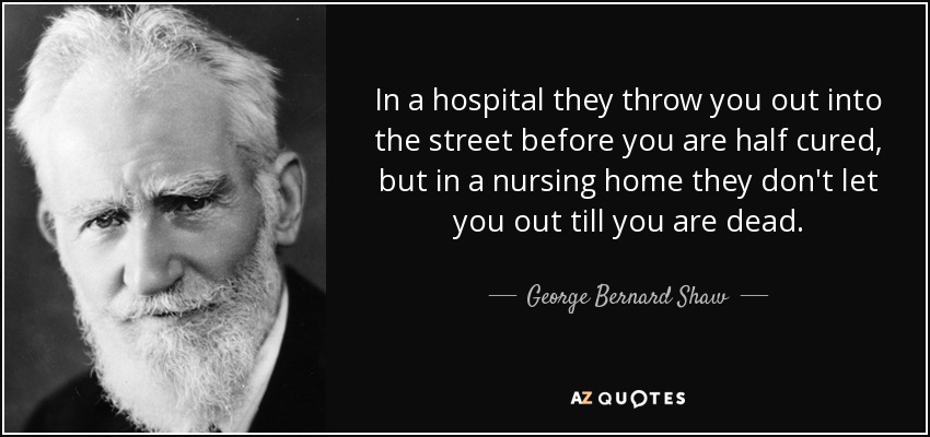 In a hospital they throw you out into the street before you are half cured, but in a nursing home they don't let you out till you are dead. - George Bernard Shaw