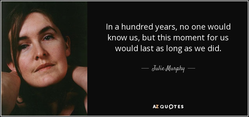 In a hundred years, no one would know us, but this moment for us would last as long as we did. - Julie Murphy
