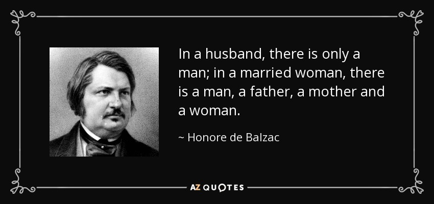 In a husband, there is only a man; in a married woman, there is a man, a father, a mother and a woman. - Honore de Balzac