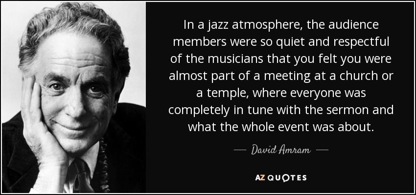 In a jazz atmosphere, the audience members were so quiet and respectful of the musicians that you felt you were almost part of a meeting at a church or a temple, where everyone was completely in tune with the sermon and what the whole event was about. - David Amram