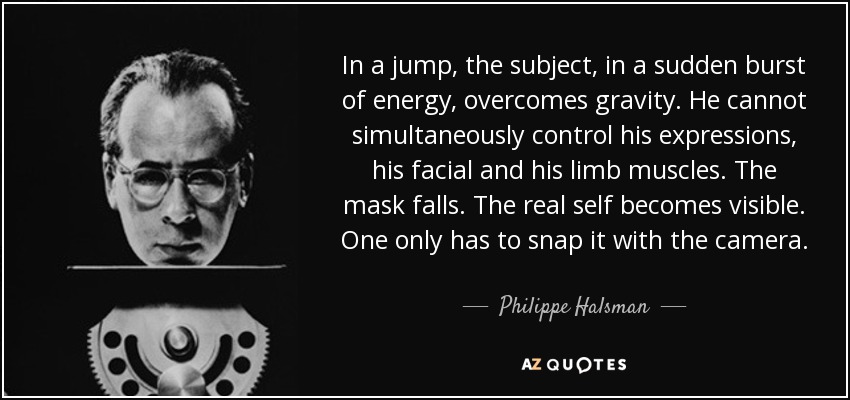 In a jump, the subject, in a sudden burst of energy, overcomes gravity. He cannot simultaneously control his expressions, his facial and his limb muscles. The mask falls. The real self becomes visible. One only has to snap it with the camera. - Philippe Halsman