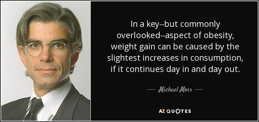 In a key--but commonly overlooked--aspect of obesity, weight gain can be caused by the slightest increases in consumption, if it continues day in and day out. - Michael Moss