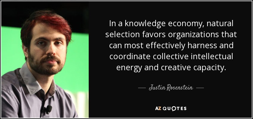 In a knowledge economy, natural selection favors organizations that can most effectively harness and coordinate collective intellectual energy and creative capacity. - Justin Rosenstein