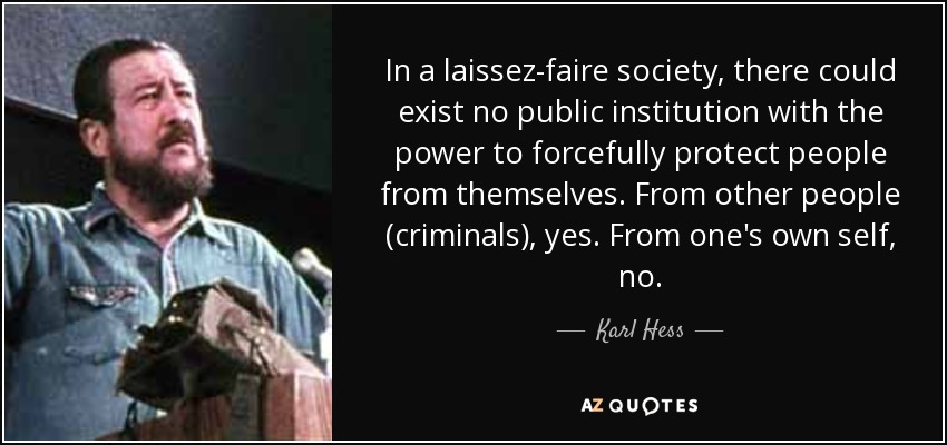 In a laissez-faire society, there could exist no public institution with the power to forcefully protect people from themselves. From other people (criminals), yes. From one's own self, no. - Karl Hess