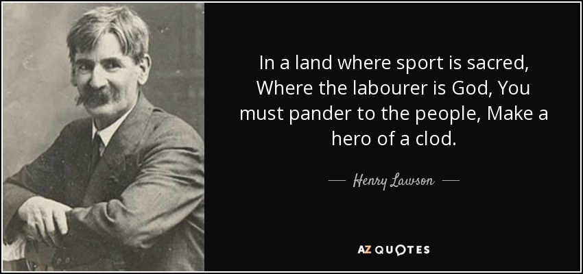 In a land where sport is sacred, Where the labourer is God, You must pander to the people, Make a hero of a clod. - Henry Lawson